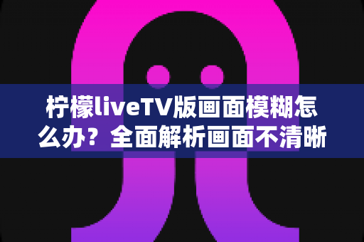 柠檬liveTV版画面模糊怎么办?全面解析画面不清晰的排查方法与实用优化技巧 柠檬liveTV版画面模糊怎么办?全面解析画面不清晰的排查方法与实用优化技巧