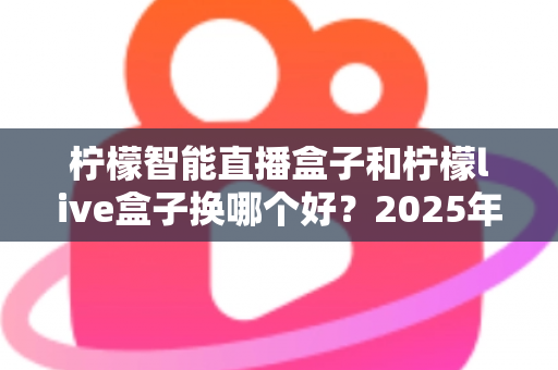柠檬智能直播盒子和柠檬live盒子换哪个好？2025年最全选购对比指南帮你一次看懂