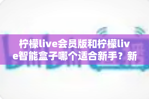 柠檬live会员版和柠檬live智能盒子哪个适合新手？新手选购全攻略一文读懂