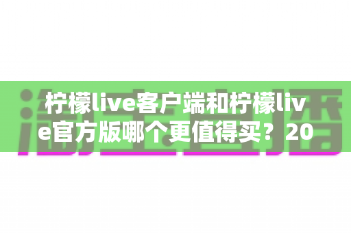 柠檬live客户端和柠檬live官方版哪个更值得买?2025年最全选购指南与深度对比分析 柠檬live客户端和柠檬live官方版哪个更值得买?2025年最全选购指南与深度对比分析