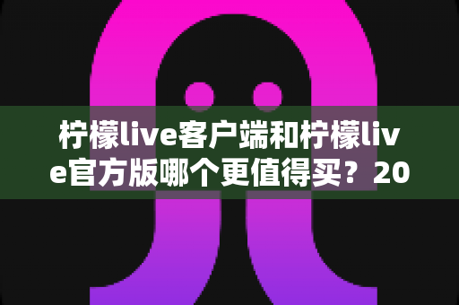 柠檬live客户端和柠檬live官方版哪个更值得买?2025年最全选购指南与深度对比分析 柠檬live客户端和柠檬live官方版哪个更值得买?2025年最全选购指南与深度对比分析