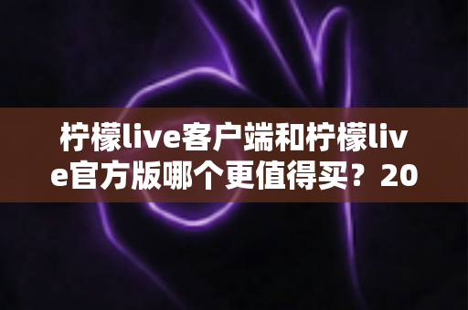 柠檬live客户端和柠檬live官方版哪个更值得买?2025年最全选购指南与深度对比分析 柠檬live客户端和柠檬live官方版哪个更值得买?2025年最全选购指南与深度对比分析