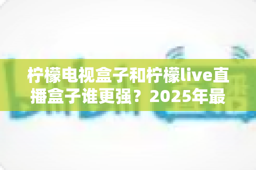 柠檬电视盒子和柠檬live直播盒子谁更强？2025年最全对比评测与选购指南