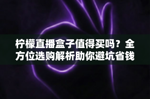 柠檬直播盒子值得买吗？全方位选购解析助你避坑省钱