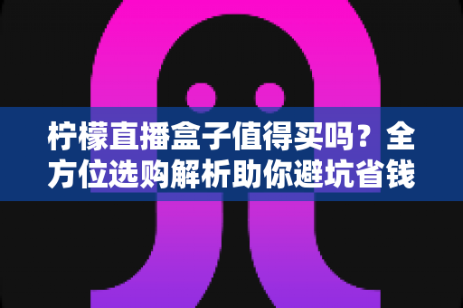 柠檬直播盒子值得买吗？全方位选购解析助你避坑省钱