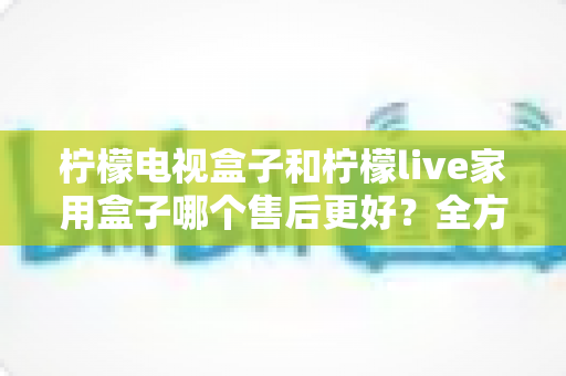 柠檬电视盒子和柠檬live家用盒子哪个售后更好?全方位售后对比评测,帮你选得放心用得安心 柠檬电视盒子和柠檬live家用盒子哪个售后更好?全方位售后对比评测,帮你选得放心用得安心