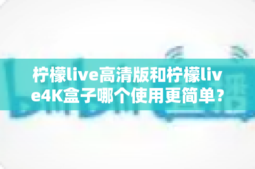柠檬live高清版和柠檬live4K盒子哪个使用更简单？新手一看就懂的全面对比指南