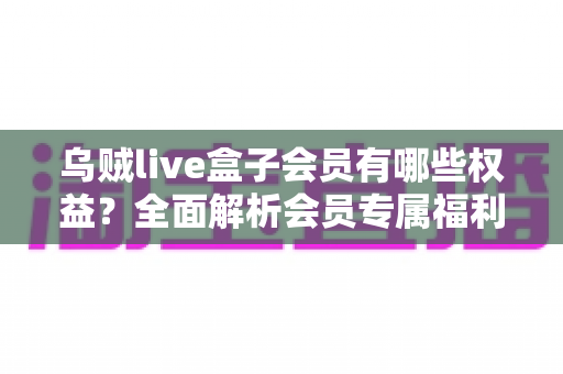 乌贼live盒子会员有哪些权益？全面解析会员专属福利与开通价值