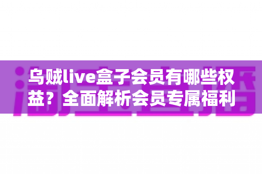 乌贼live盒子会员有哪些权益？全面解析会员专属福利与开通价值