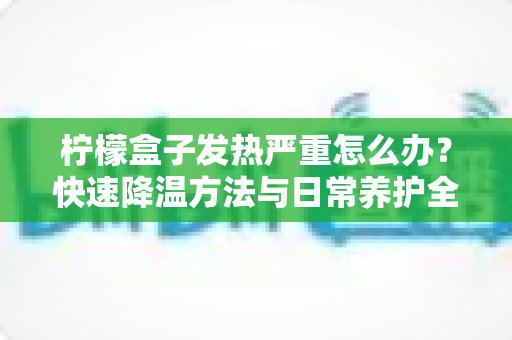 柠檬盒子发热严重怎么办？快速降温方法与日常养护全攻略，轻松延长设备使用寿命