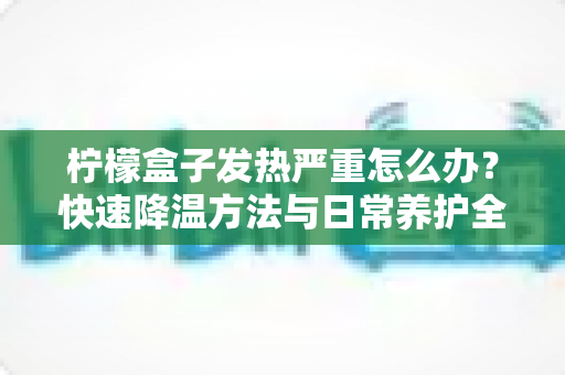 柠檬盒子发热严重怎么办？快速降温方法与日常养护全攻略，轻松延长设备使用寿命