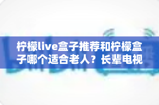 柠檬live盒子推荐和柠檬盒子哪个适合老人？长辈电视盒子选购全攻略与深度对比评测