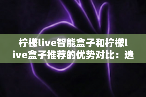 柠檬live智能盒子和柠檬live盒子推荐的优势对比:选购前必读的深度解析指南 柠檬live智能盒子和柠檬live盒子推荐的优势对比:选购前必读的深度解析指南