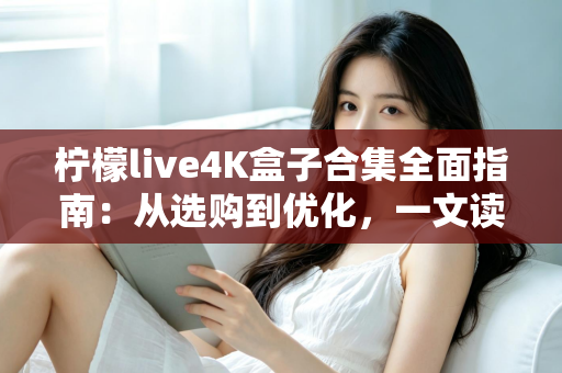 柠檬live4K盒子合集全面指南：从选购到优化，一文读懂超清家庭影音新体验