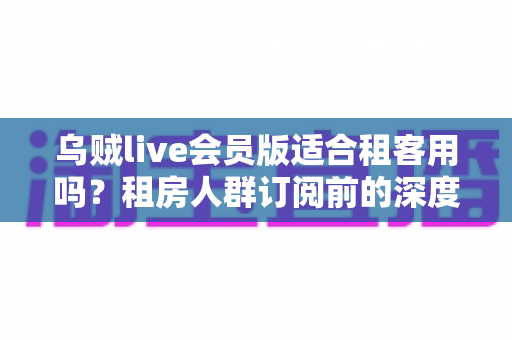 乌贼live会员版适合租客用吗？租房人群订阅前的深度分析与省钱决策指南