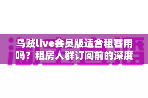 乌贼live会员版适合租客用吗？租房人群订阅前的深度分析与省钱决策指南