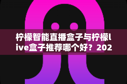柠檬智能直播盒子与柠檬live盒子推荐哪个好？2025年超详细选购对比指南帮你一次选对