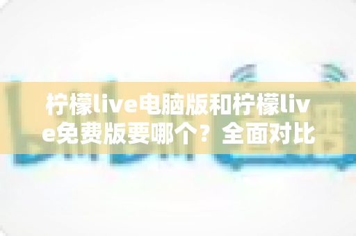 柠檬live电脑版和柠檬live免费版要哪个？全面对比分析助你轻松做出最佳选择