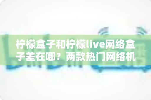 柠檬盒子和柠檬live网络盒子差在哪？两款热门网络机顶盒全方位对比与选购指南