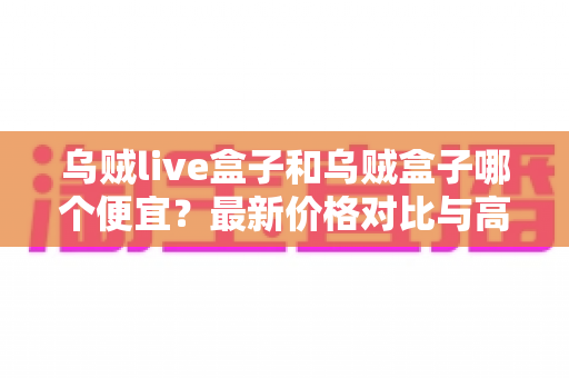 乌贼live盒子和乌贼盒子哪个便宜?最新价格对比与高性价比选购全攻略 乌贼live盒子和乌贼盒子哪个便宜?最新价格对比与高性价比选购全攻略