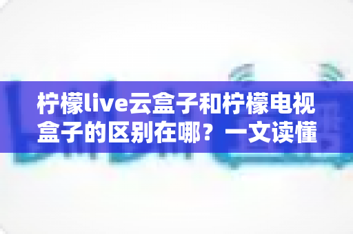 柠檬live云盒子和柠檬电视盒子的区别在哪?一文读懂选购要点与核心差异 柠檬live云盒子和柠檬电视盒子的区别在哪?一文读懂选购要点与核心差异
