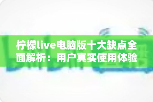 柠檬live电脑版十大缺点全面解析:用户真实使用体验与避坑指南 柠檬live电脑版十大缺点全面解析:用户真实使用体验与避坑指南