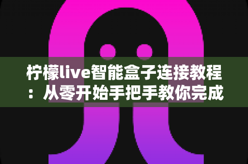 柠檬live智能盒子连接教程：从零开始手把手教你完成连接与设置，新手也能一次成功