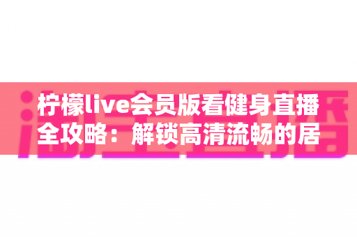柠檬live会员版看健身直播全攻略：解锁高清流畅的居家科学健身体验