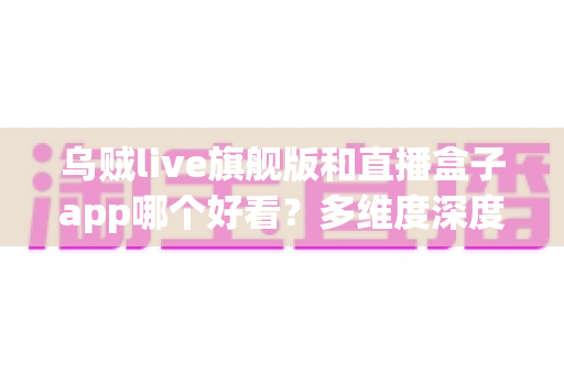 乌贼live旗舰版和直播盒子app哪个好看?多维度深度对比与选择指南 乌贼live旗舰版和直播盒子app哪个好看?多维度深度对比与选择指南