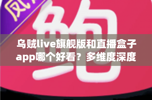 乌贼live旗舰版和直播盒子app哪个好看?多维度深度对比与选择指南 乌贼live旗舰版和直播盒子app哪个好看?多维度深度对比与选择指南