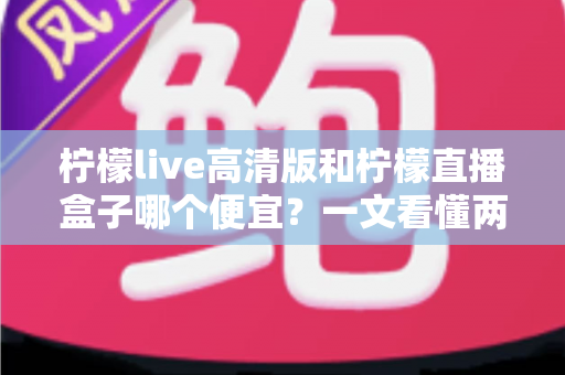 柠檬live高清版和柠檬直播盒子哪个便宜？一文看懂两大产品的价格差异与选购攻略