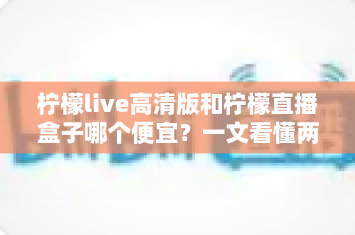 柠檬live高清版和柠檬直播盒子哪个便宜？一文看懂两大产品的价格差异与选购攻略