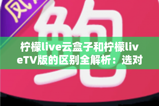 柠檬live云盒子和柠檬liveTV版的区别全解析:选对版本,观影体验翻倍 柠檬live云盒子和柠檬liveTV版的区别全解析:选对版本,观影体验翻倍
