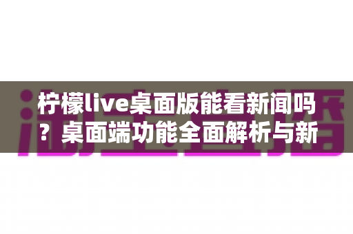 柠檬live桌面版能看新闻吗?桌面端功能全面解析与新闻观看实用指南 柠檬live桌面版能看新闻吗?桌面端功能全面解析与新闻观看实用指南