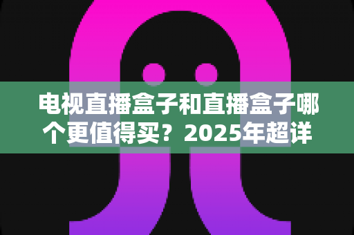 电视直播盒子和直播盒子哪个更值得买?2025年超详细选购攻略助你一步到位 电视直播盒子和直播盒子哪个更值得买?2025年超详细选购攻略助你一步到位