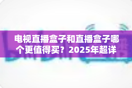 电视直播盒子和直播盒子哪个更值得买?2025年超详细选购攻略助你一步到位 电视直播盒子和直播盒子哪个更值得买?2025年超详细选购攻略助你一步到位