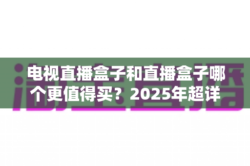 电视直播盒子和直播盒子哪个更值得买？2025年超详细选购攻略助你一步到位