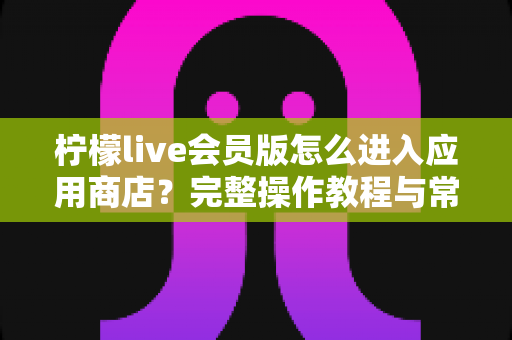 柠檬live会员版怎么进入应用商店?完整操作教程与常见问题详解 柠檬live会员版怎么进入应用商店?完整操作教程与常见问题详解