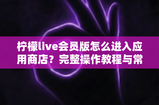 柠檬live会员版怎么进入应用商店?完整操作教程与常见问题详解 柠檬live会员版怎么进入应用商店?完整操作教程与常见问题详解
