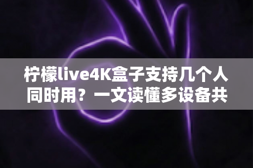柠檬live4K盒子支持几个人同时用?一文读懂多设备共享观看全攻略 柠檬live4K盒子支持几个人同时用?一文读懂多设备共享观看全攻略