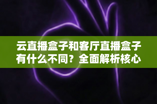 云直播盒子和客厅直播盒子有什么不同?全面解析核心差异与家庭选购指南 云直播盒子和客厅直播盒子有什么不同?全面解析核心差异与家庭选购指南