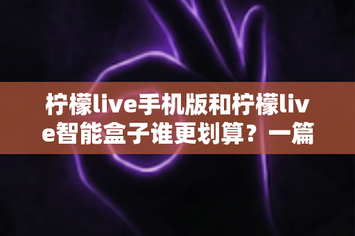 柠檬live手机版和柠檬live智能盒子谁更划算？一篇讲透性价比的深度对比指南