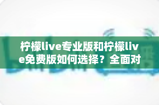 柠檬live专业版和柠檬live免费版如何选择？全面对比分析与选购指南