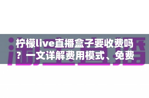 柠檬live直播盒子要收费吗？一文详解费用模式、免费功能与避坑指南