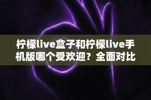 柠檬live盒子和柠檬live手机版哪个受欢迎？全面对比分析帮你找到最适合的版本