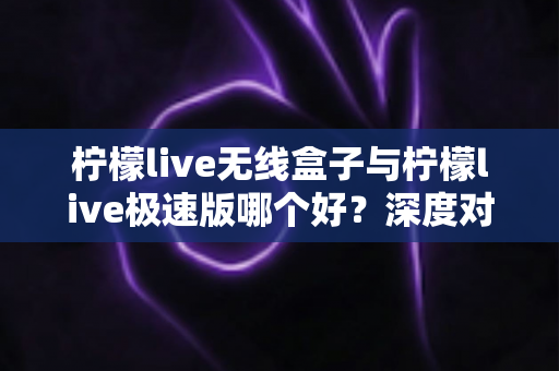 柠檬live无线盒子与柠檬live极速版哪个好？深度对比评测帮你选对直播利器