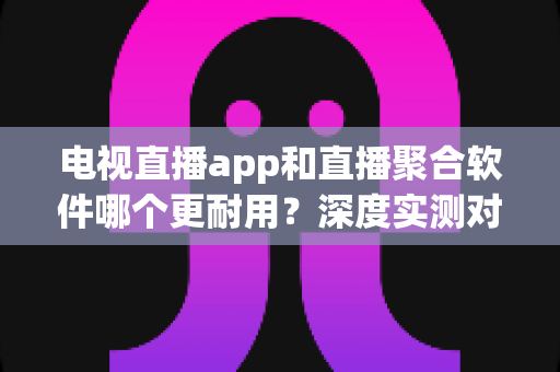 电视直播app和直播聚合软件哪个更耐用？深度实测对比帮你选对不踩坑