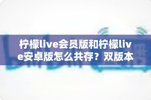 柠檬live会员版和柠檬live安卓版怎么共存？双版本同装全攻略，一文解决共存难题