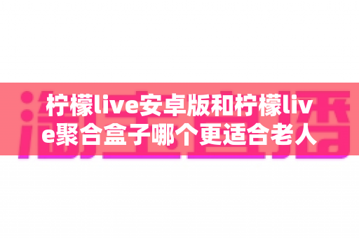 柠檬live安卓版和柠檬live聚合盒子哪个更适合老人用?手把手帮爸妈选对观影设备的实用指南 柠檬live安卓版和柠檬live聚合盒子哪个更适合老人用?手把手帮爸妈选对观影设备的实用指南