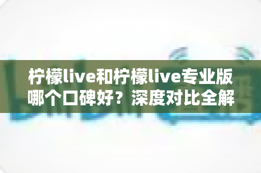 柠檬live和柠檬live专业版哪个口碑好？深度对比全解析，帮你一次选对版本